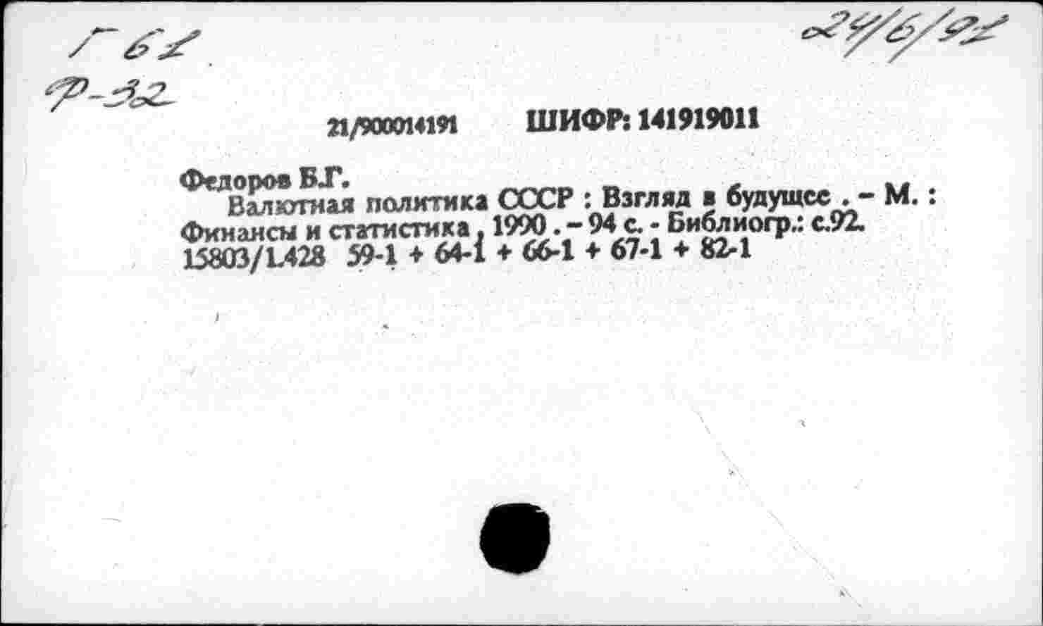 ﻿21/900014191 ШИФР: 141919011
Федоров	л
Валютная политика СССР : Взгляд в будущее М.: финансы и статистика. 1990. - 94 с. - Библиогр.: с.92. 15803/1.428 59-1 ♦ 64-1 + 66-1 + 67-1 + 82-1